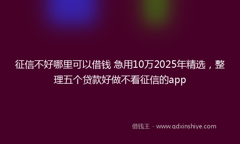 征信不好哪里可以借钱 急用10万2025年精选，整理五个贷款好做不看征信的app