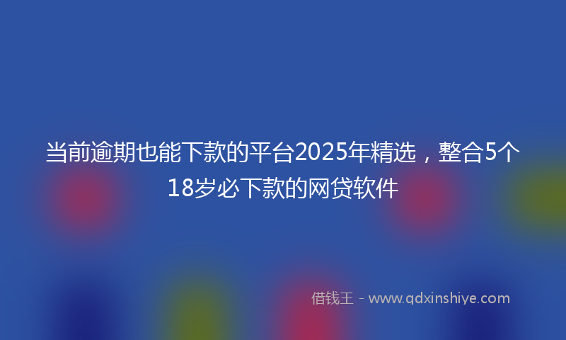 当前逾期也能下款的平台2025年精选，整合5个18岁必下款的网贷软件