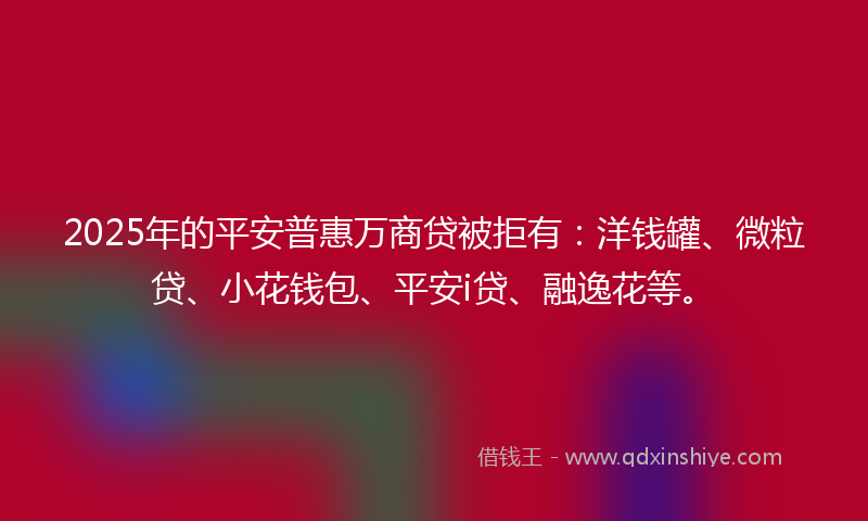 2025年的平安普惠万商贷被拒有：洋钱罐、微粒贷、小花钱包、平安i贷、融逸花等。