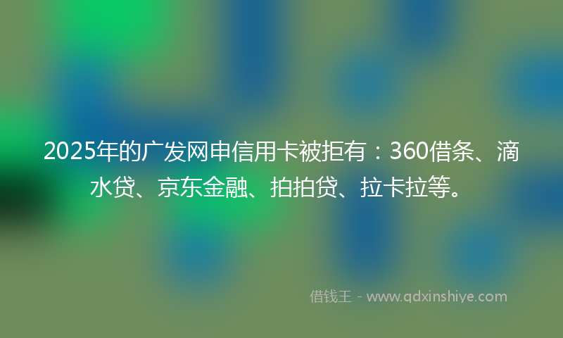 2025年的广发网申信用卡被拒有：360借条、滴水贷、京东金融、拍拍贷、拉卡拉等。