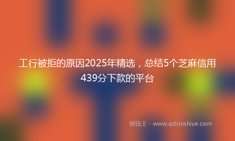 工行被拒的原因2025年精选，总结5个芝麻信用439分下款的平台
