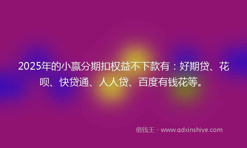 2025年的小赢分期扣权益不下款有：好期贷、花呗、快贷通、人人贷、百度有钱花等。