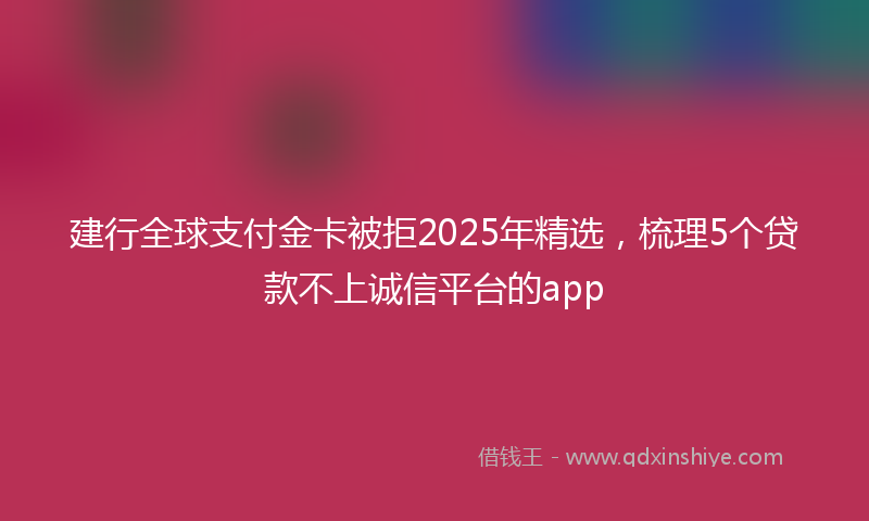 建行全球支付金卡被拒2025年精选，梳理5个贷款不上诚信平台的app