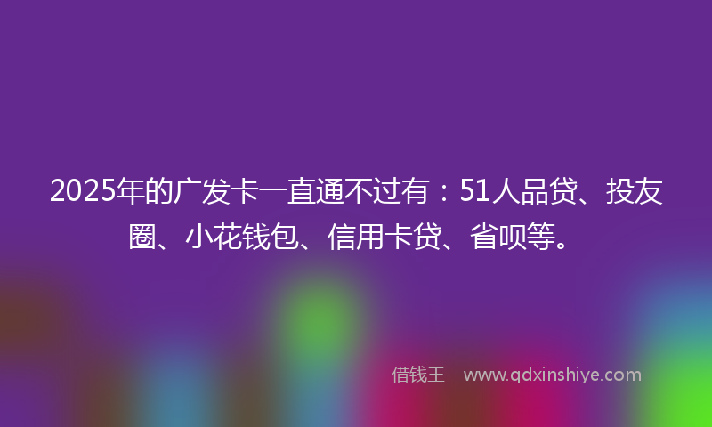 2025年的广发卡一直通不过有：51人品贷、投友圈、小花钱包、信用卡贷、省呗等。