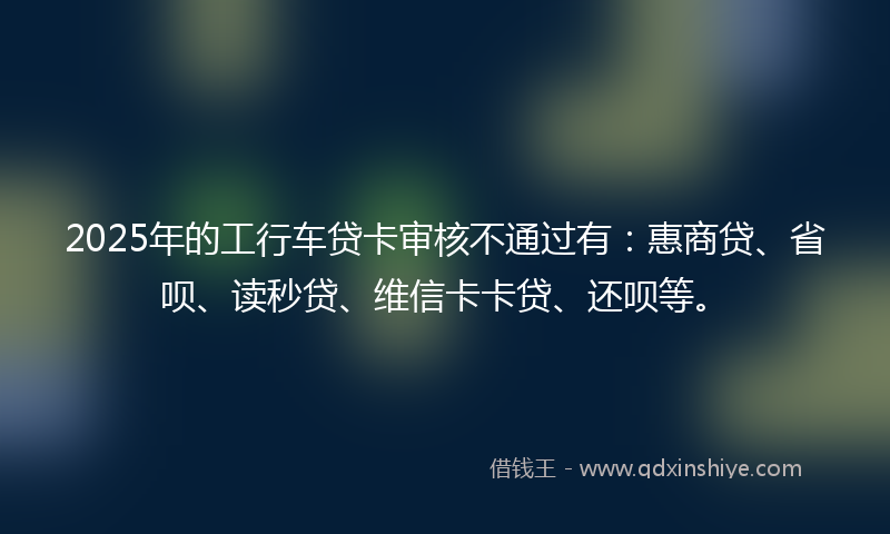 2025年的工行车贷卡审核不通过有：惠商贷、省呗、读秒贷、维信卡卡贷、还呗等。