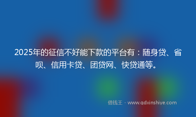 2025年的征信不好能下款的平台有：随身贷、省呗、信用卡贷、团贷网、快贷通等。