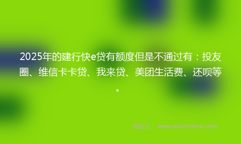 2025年的建行快e贷有额度但是不通过有：投友圈、维信卡卡贷、我来贷、美团生活费、还呗等。