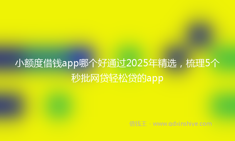 小额度借钱app哪个好通过2025年精选，梳理5个秒批网贷轻松贷的app