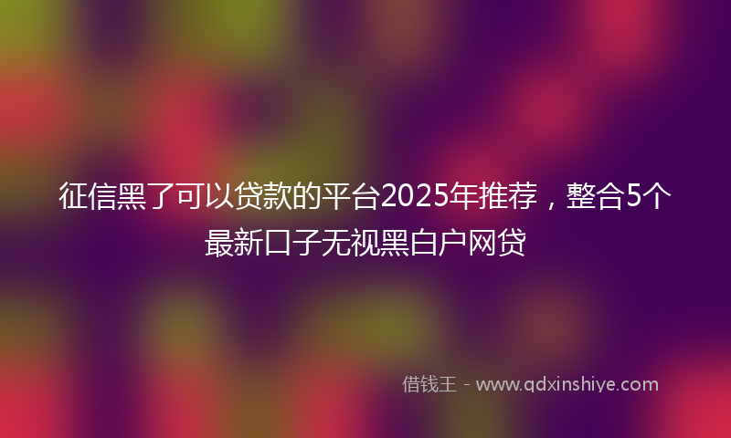 征信黑了可以贷款的平台2025年推荐，整合5个最新口子无视黑白户网贷