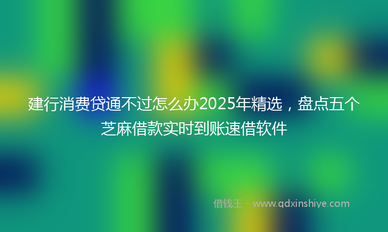 建行消费贷通不过怎么办2025年精选，盘点五个芝麻借款实时到账速借软件