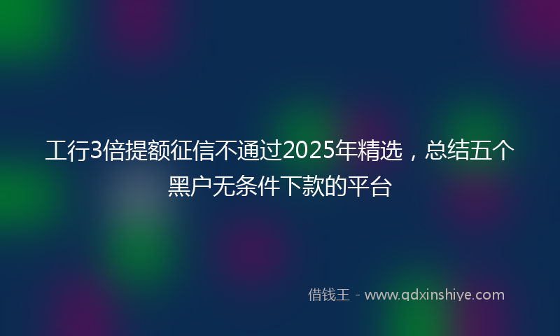 工行3倍提额征信不通过2025年精选，总结五个黑户无条件下款的平台