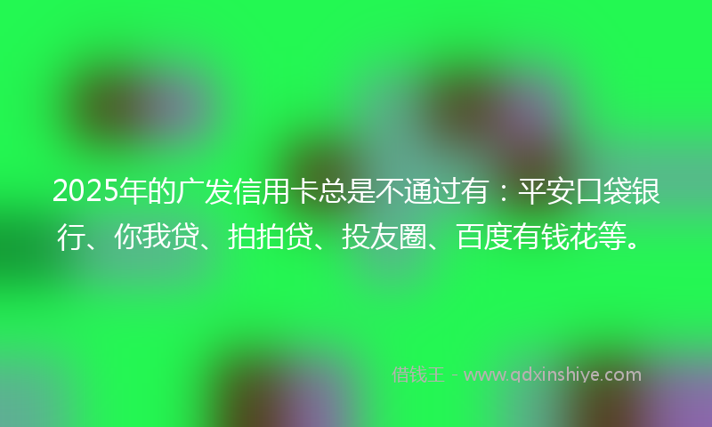 2025年的广发信用卡总是不通过有：平安口袋银行、你我贷、拍拍贷、投友圈、百度有钱花等。