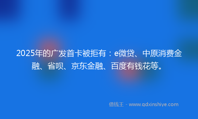 2025年的广发首卡被拒有：e微贷、中原消费金融、省呗、京东金融、百度有钱花等。