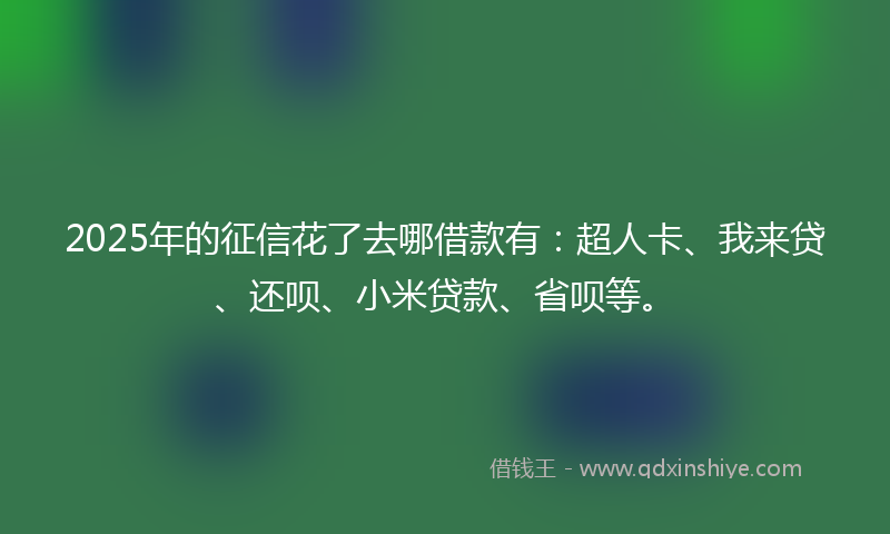 2025年的征信花了去哪借款有：超人卡、我来贷、还呗、小米贷款、省呗等。