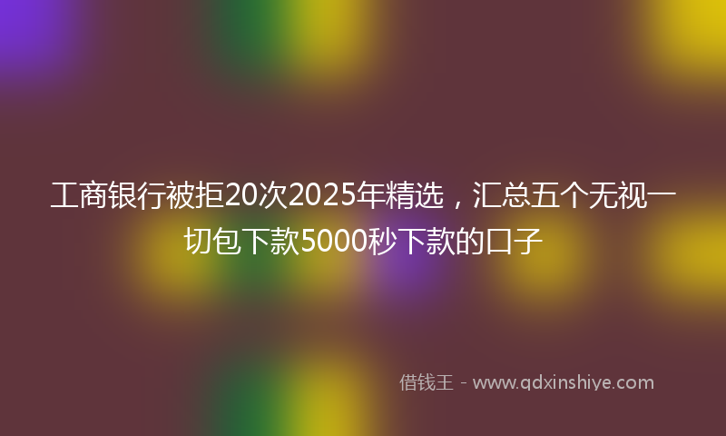 工商银行被拒20次2025年精选，汇总五个无视一切包下款5000秒下款的口子