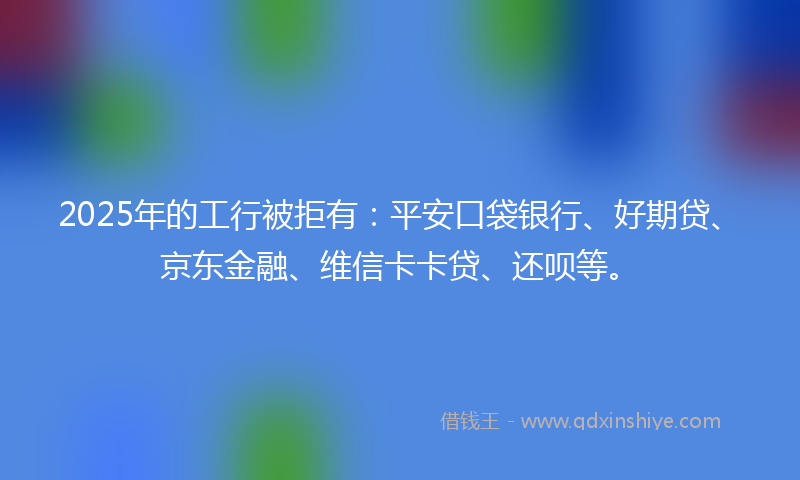 2025年的工行被拒有：平安口袋银行、好期贷、京东金融、维信卡卡贷、还呗等。