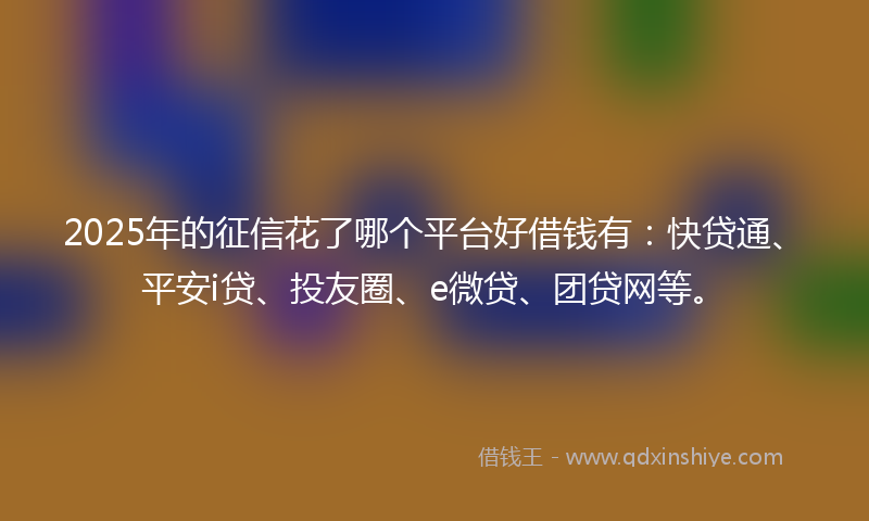 2025年的征信花了哪个平台好借钱有：快贷通、平安i贷、投友圈、e微贷、团贷网等。