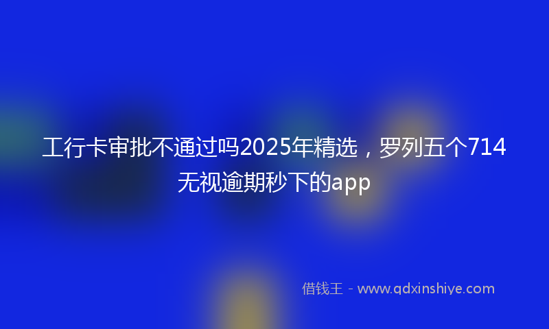 工行卡审批不通过吗2025年精选，罗列五个714无视逾期秒下的app