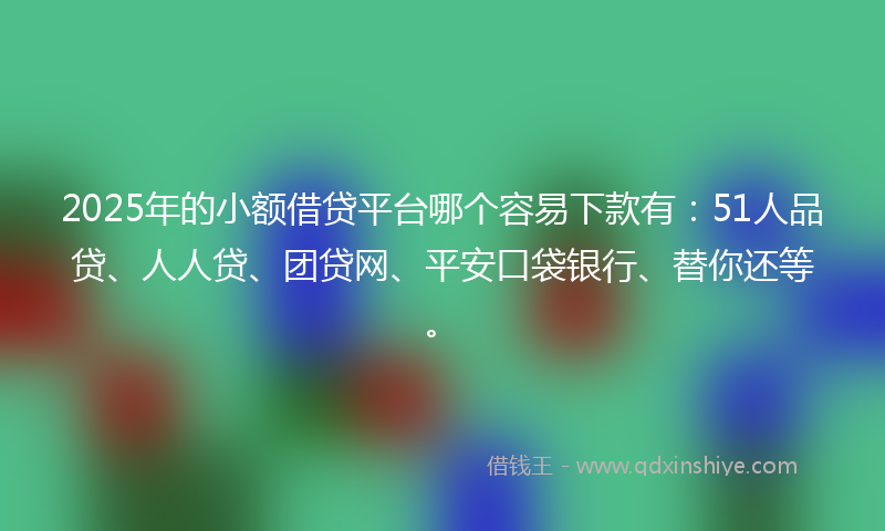 2025年的小额借贷平台哪个容易下款有：51人品贷、人人贷、团贷网、平安口袋银行、替你还等。