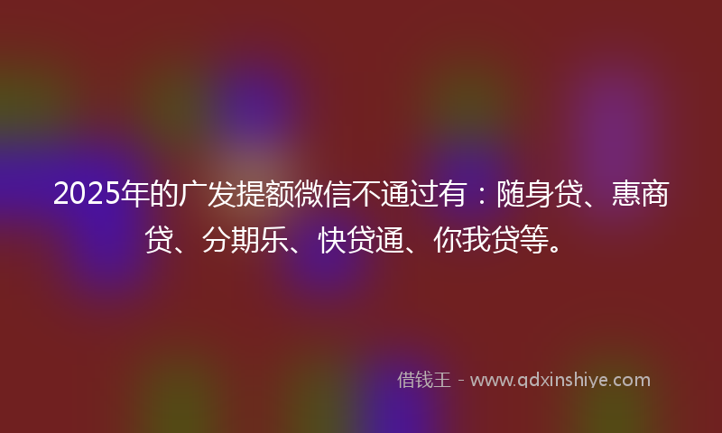 2025年的广发提额微信不通过有：随身贷、惠商贷、分期乐、快贷通、你我贷等。