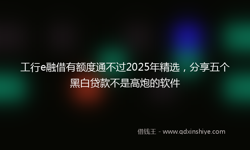 工行e融借有额度通不过2025年精选，分享五个黑白贷款不是高炮的软件