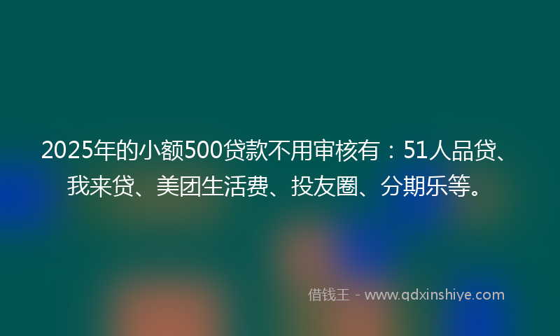 2025年的小额500贷款不用审核有：51人品贷、我来贷、美团生活费、投友圈、分期乐等。