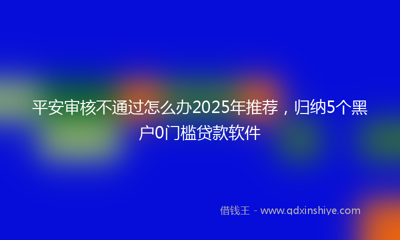 平安审核不通过怎么办2025年推荐，归纳5个黑户0门槛贷款软件