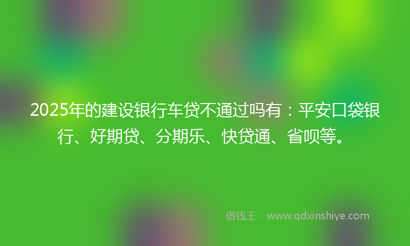 2025年的建设银行车贷不通过吗有：平安口袋银行、好期贷、分期乐、快贷通、省呗等。
