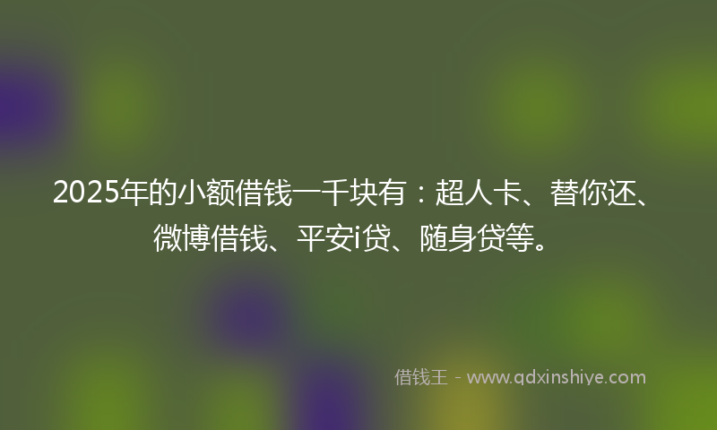 2025年的小额借钱一千块有：超人卡、替你还、微博借钱、平安i贷、随身贷等。