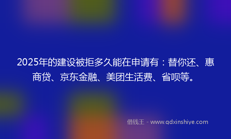 2025年的建设被拒多久能在申请有：替你还、惠商贷、京东金融、美团生活费、省呗等。