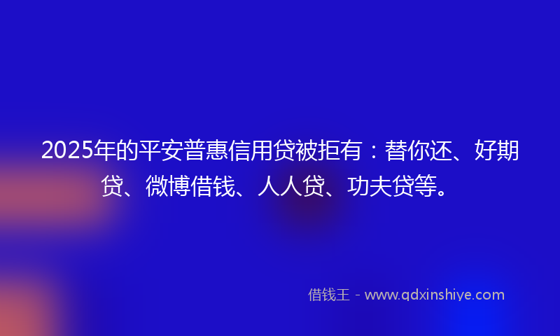 2025年的平安普惠信用贷被拒有：替你还、好期贷、微博借钱、人人贷、功夫贷等。