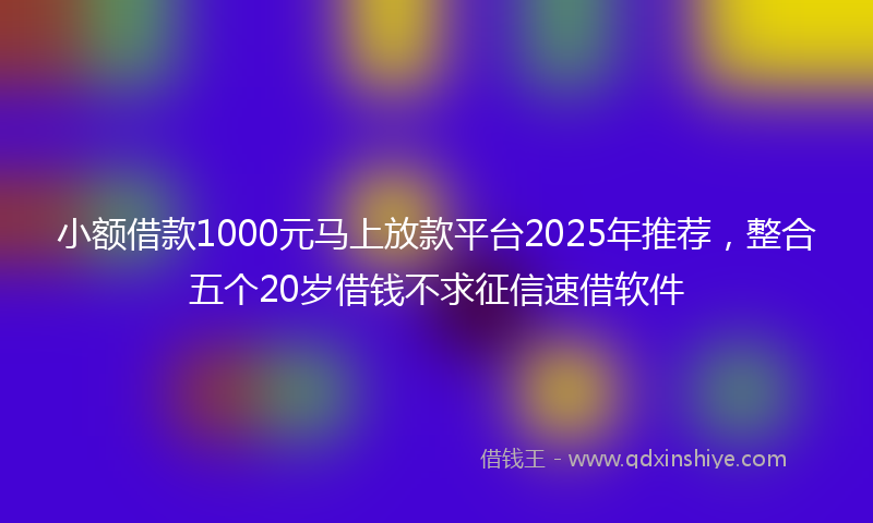 小额借款1000元马上放款平台2025年推荐，整合五个20岁借钱不求征信速借软件