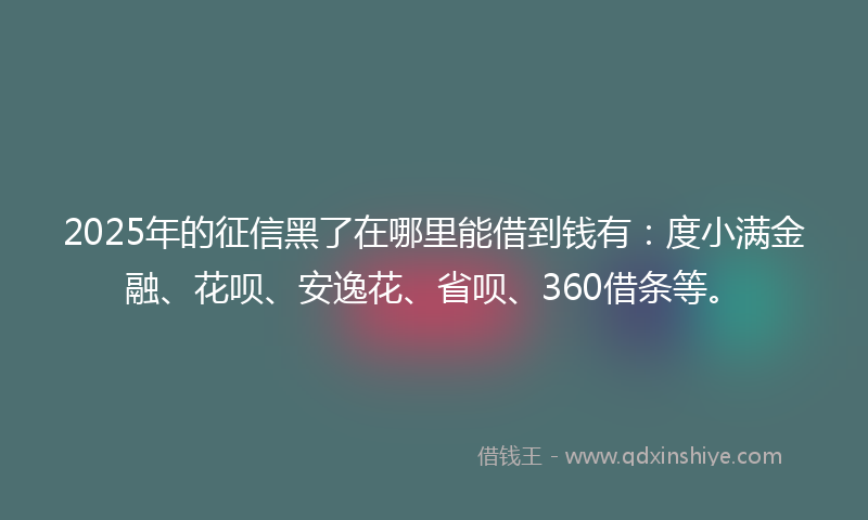 2025年的征信黑了在哪里能借到钱有：度小满金融、花呗、安逸花、省呗、360借条等。