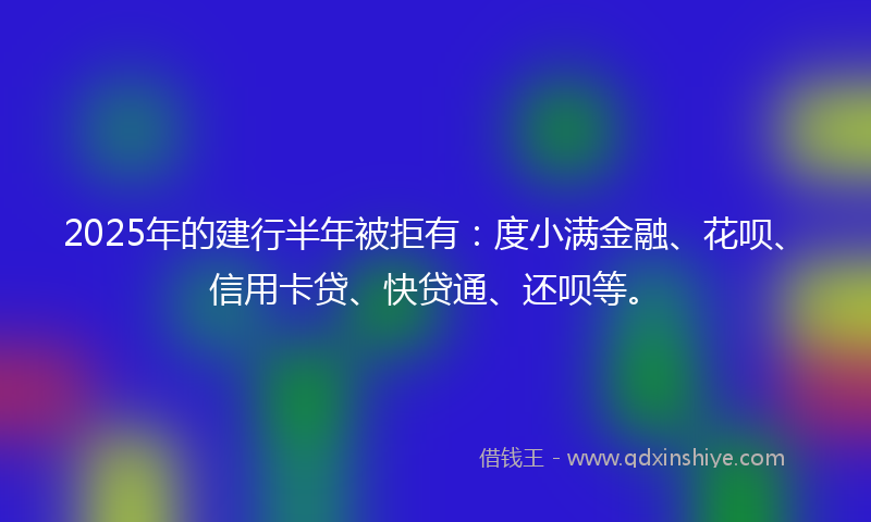 2025年的建行半年被拒有：度小满金融、花呗、信用卡贷、快贷通、还呗等。