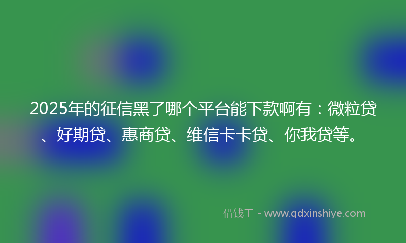 2025年的征信黑了哪个平台能下款啊有：微粒贷、好期贷、惠商贷、维信卡卡贷、你我贷等。
