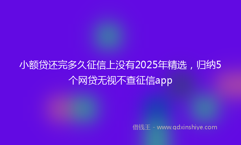 小额贷还完多久征信上没有2025年精选，归纳5个网贷无视不查征信app