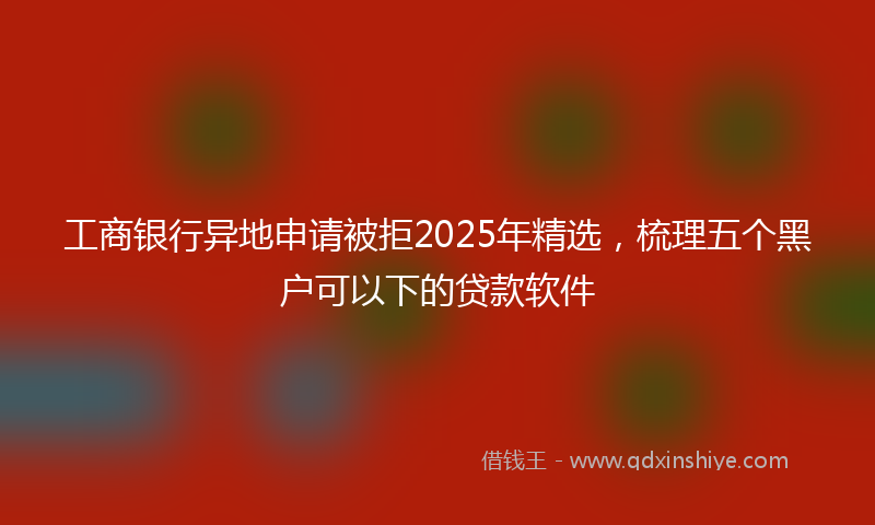 工商银行异地申请被拒2025年精选，梳理五个黑户可以下的贷款软件