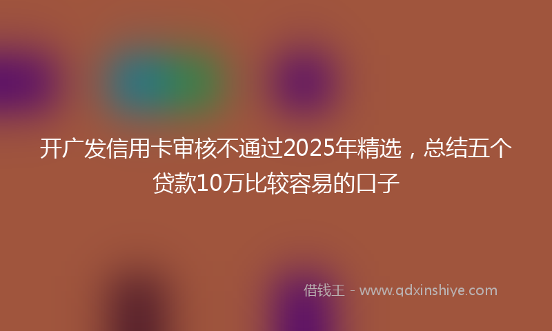 开广发信用卡审核不通过2025年精选，总结五个贷款10万比较容易的口子