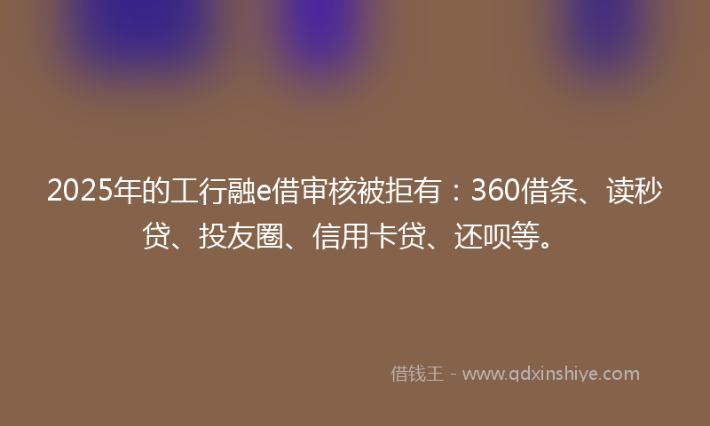 2025年的工行融e借审核被拒有：360借条、读秒贷、投友圈、信用卡贷、还呗等。