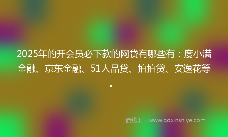 2025年的开会员必下款的网贷有哪些有：度小满金融、京东金融、51人品贷、拍拍贷、安逸花等。
