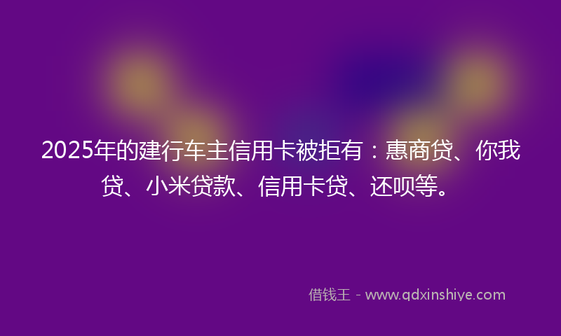2025年的建行车主信用卡被拒有：惠商贷、你我贷、小米贷款、信用卡贷、还呗等。