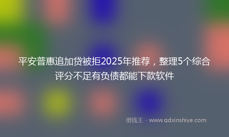 平安普惠追加贷被拒2025年推荐，整理5个综合评分不足有负债都能下款软件