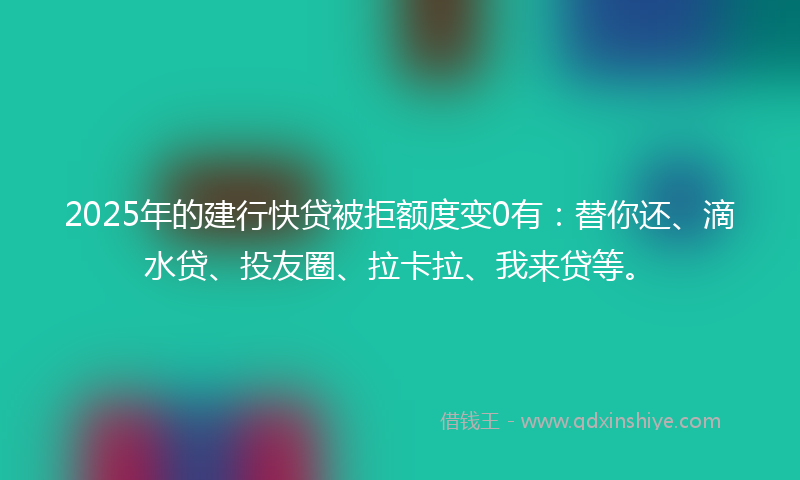 2025年的建行快贷被拒额度变0有：替你还、滴水贷、投友圈、拉卡拉、我来贷等。