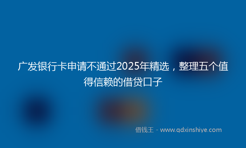广发银行卡申请不通过2025年精选，整理五个值得信赖的借贷口子