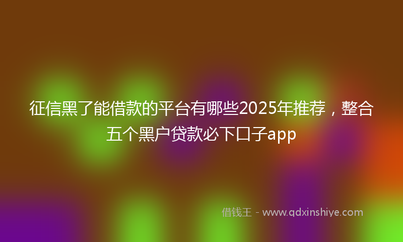 征信黑了能借款的平台有哪些2025年推荐，整合五个黑户贷款必下口子app