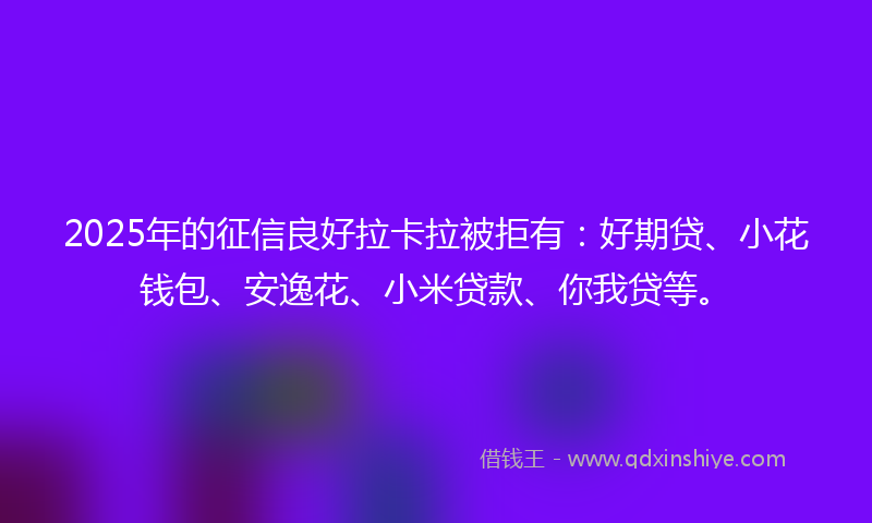 2025年的征信良好拉卡拉被拒有：好期贷、小花钱包、安逸花、小米贷款、你我贷等。