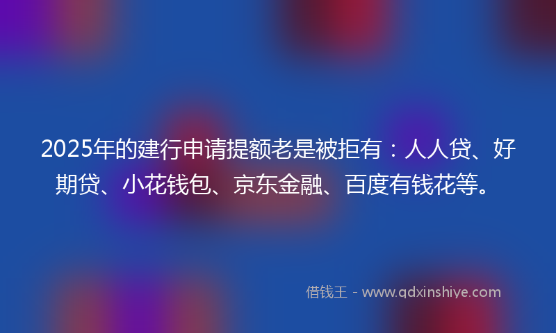 2025年的建行申请提额老是被拒有：人人贷、好期贷、小花钱包、京东金融、百度有钱花等。