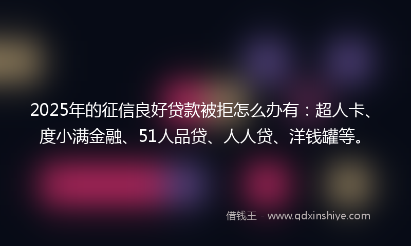 2025年的征信良好贷款被拒怎么办有：超人卡、度小满金融、51人品贷、人人贷、洋钱罐等。