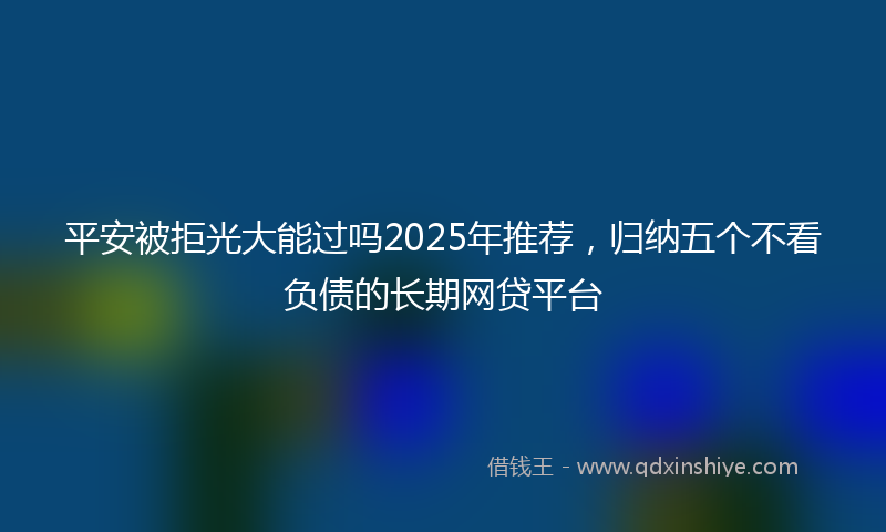 平安被拒光大能过吗2025年推荐，归纳五个不看负债的长期网贷平台