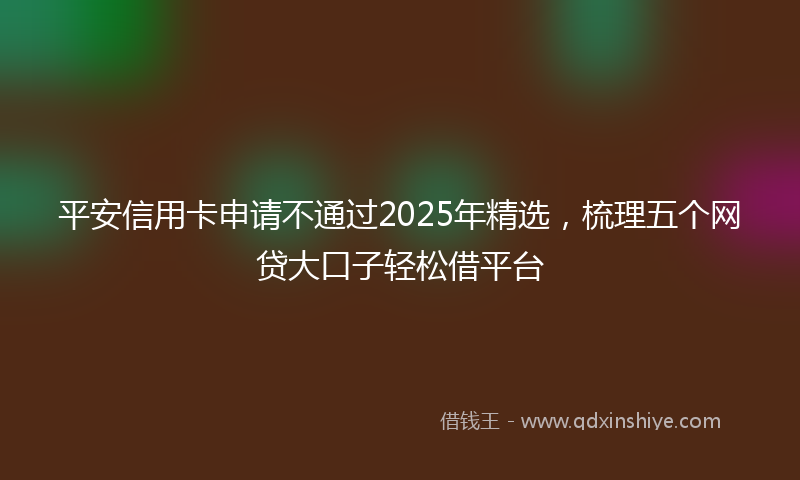 平安信用卡申请不通过2025年精选，梳理五个网贷大口子轻松借平台